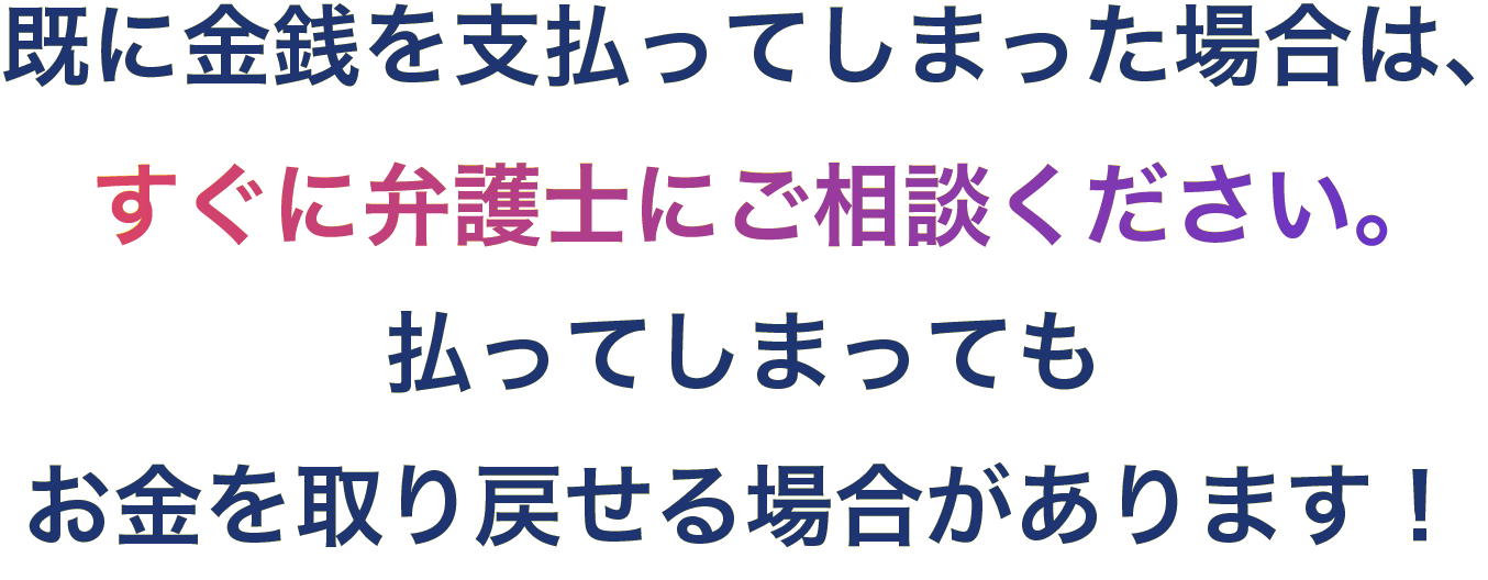 既に金銭を支払ってしまった場合は、すぐに弁護士にご相談ください。払ってしまってもお金を取り戻せる場合があります！
