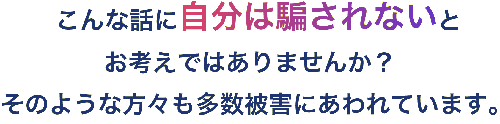 こんな話に自分は騙されないとお考えではありませんか？
            そのような方々も多数被害にあわれています。
